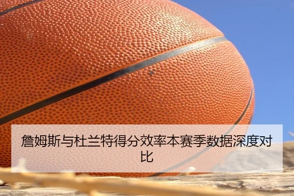 詹姆斯与杜兰特得分效率本赛季数据深度对比